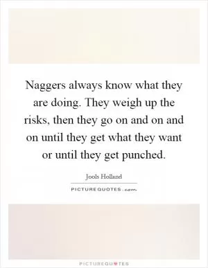 Naggers always know what they are doing. They weigh up the risks, then they go on and on and on until they get what they want or until they get punched Picture Quote #1