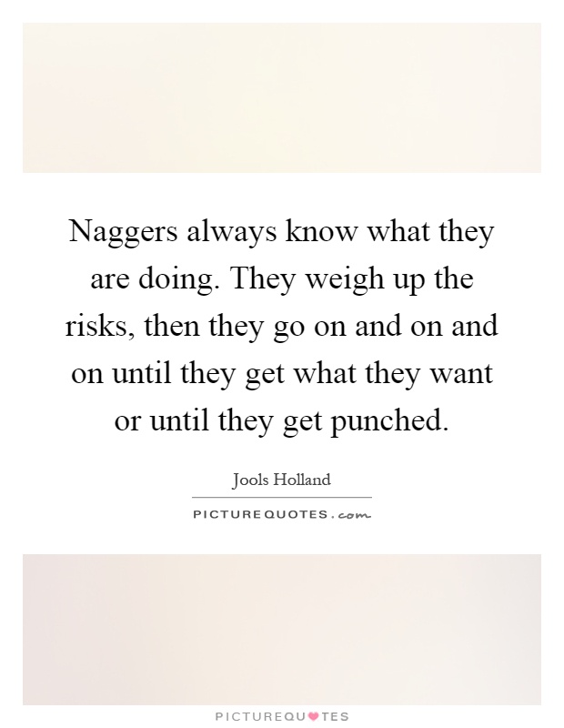 Naggers always know what they are doing. They weigh up the risks, then they go on and on and on until they get what they want or until they get punched Picture Quote #1