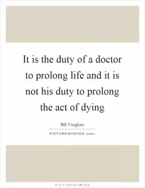 It is the duty of a doctor to prolong life and it is not his duty to prolong the act of dying Picture Quote #1