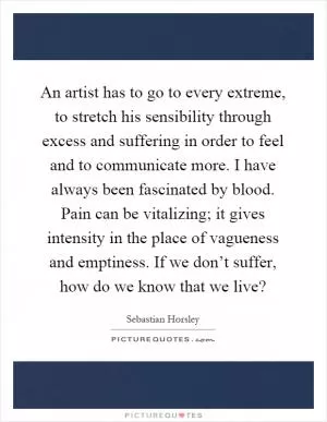 An artist has to go to every extreme, to stretch his sensibility through excess and suffering in order to feel and to communicate more. I have always been fascinated by blood. Pain can be vitalizing; it gives intensity in the place of vagueness and emptiness. If we don’t suffer, how do we know that we live? Picture Quote #1