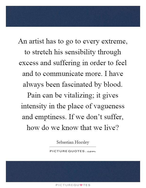 An artist has to go to every extreme, to stretch his sensibility through excess and suffering in order to feel and to communicate more. I have always been fascinated by blood. Pain can be vitalizing; it gives intensity in the place of vagueness and emptiness. If we don't suffer, how do we know that we live? Picture Quote #1