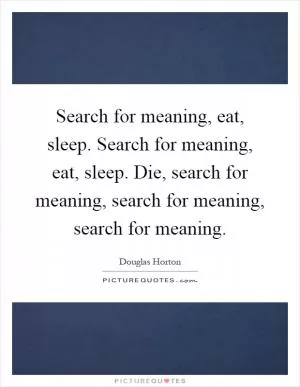 Search for meaning, eat, sleep. Search for meaning, eat, sleep. Die, search for meaning, search for meaning, search for meaning Picture Quote #1