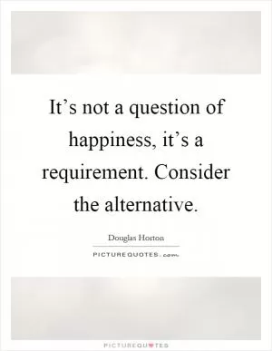 It’s not a question of happiness, it’s a requirement. Consider the alternative Picture Quote #1