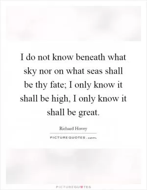 I do not know beneath what sky nor on what seas shall be thy fate; I only know it shall be high, I only know it shall be great Picture Quote #1