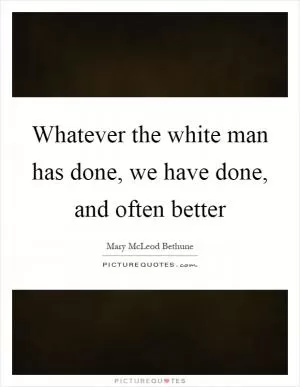 Whatever the white man has done, we have done, and often better Picture Quote #1