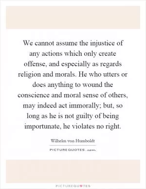 We cannot assume the injustice of any actions which only create offense, and especially as regards religion and morals. He who utters or does anything to wound the conscience and moral sense of others, may indeed act immorally; but, so long as he is not guilty of being importunate, he violates no right Picture Quote #1