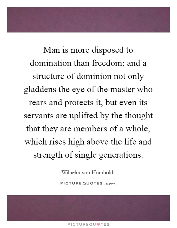 Man is more disposed to domination than freedom; and a structure of dominion not only gladdens the eye of the master who rears and protects it, but even its servants are uplifted by the thought that they are members of a whole, which rises high above the life and strength of single generations Picture Quote #1