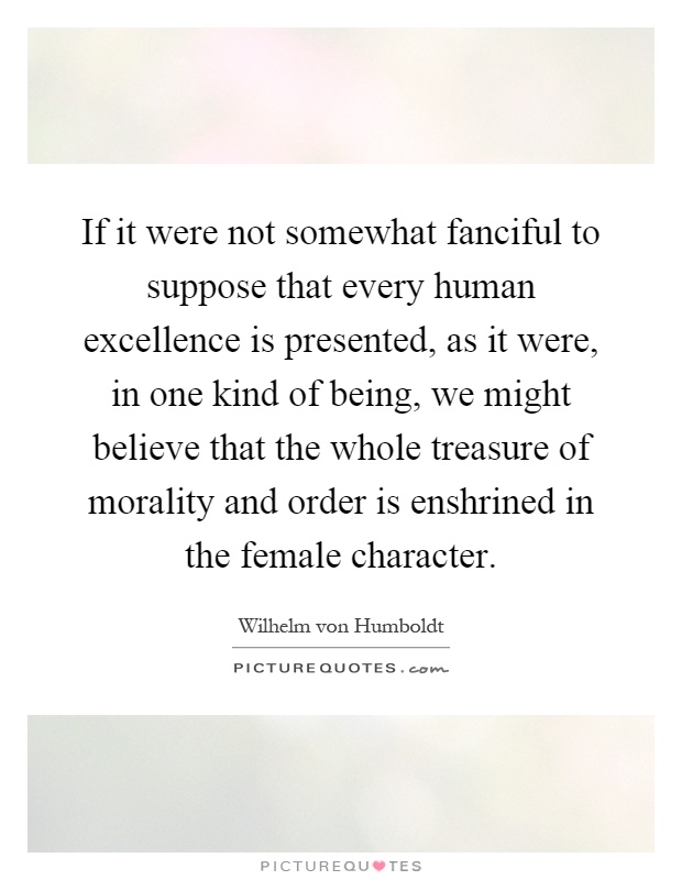 If it were not somewhat fanciful to suppose that every human excellence is presented, as it were, in one kind of being, we might believe that the whole treasure of morality and order is enshrined in the female character Picture Quote #1