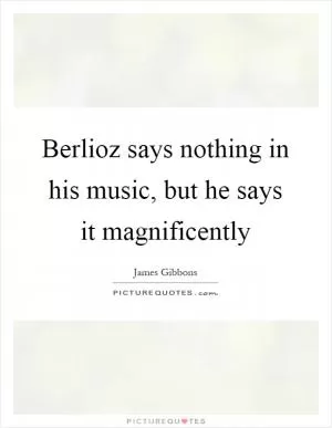 Berlioz says nothing in his music, but he says it magnificently Picture Quote #1