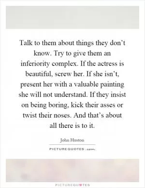 Talk to them about things they don’t know. Try to give them an inferiority complex. If the actress is beautiful, screw her. If she isn’t, present her with a valuable painting she will not understand. If they insist on being boring, kick their asses or twist their noses. And that’s about all there is to it Picture Quote #1