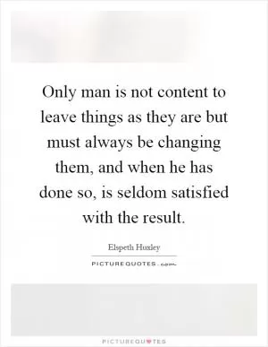 Only man is not content to leave things as they are but must always be changing them, and when he has done so, is seldom satisfied with the result Picture Quote #1