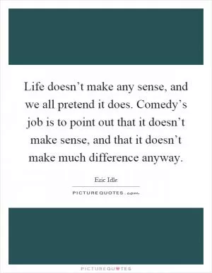 Life doesn’t make any sense, and we all pretend it does. Comedy’s job is to point out that it doesn’t make sense, and that it doesn’t make much difference anyway Picture Quote #1