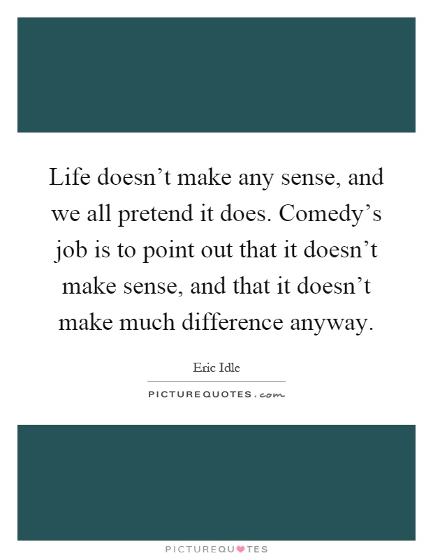 Life doesn't make any sense, and we all pretend it does. Comedy's job is to point out that it doesn't make sense, and that it doesn't make much difference anyway Picture Quote #1