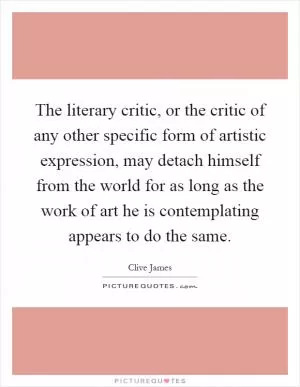 The literary critic, or the critic of any other specific form of artistic expression, may detach himself from the world for as long as the work of art he is contemplating appears to do the same Picture Quote #1