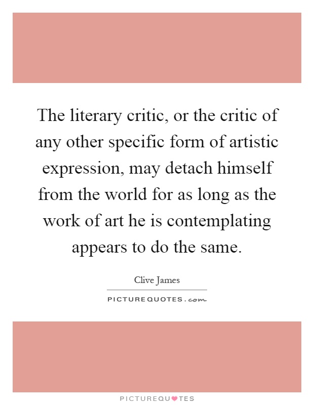 The literary critic, or the critic of any other specific form of artistic expression, may detach himself from the world for as long as the work of art he is contemplating appears to do the same Picture Quote #1