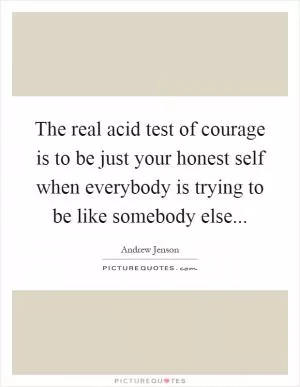 The real acid test of courage is to be just your honest self when everybody is trying to be like somebody else Picture Quote #1