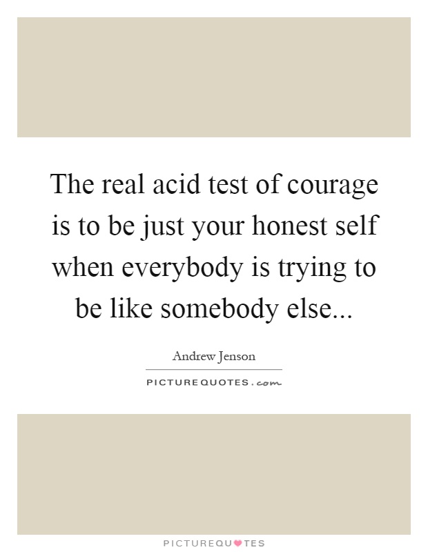 The real acid test of courage is to be just your honest self when everybody is trying to be like somebody else Picture Quote #1
