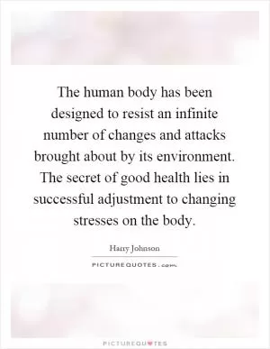 The human body has been designed to resist an infinite number of changes and attacks brought about by its environment. The secret of good health lies in successful adjustment to changing stresses on the body Picture Quote #1