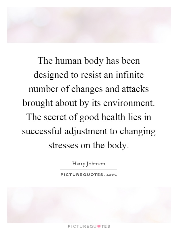 The human body has been designed to resist an infinite number of changes and attacks brought about by its environment. The secret of good health lies in successful adjustment to changing stresses on the body Picture Quote #1