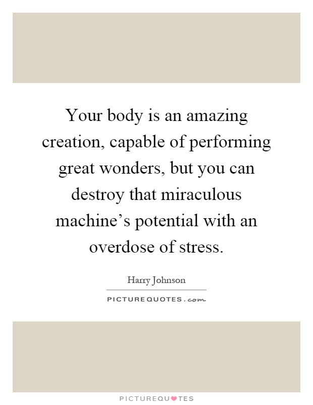 Your body is an amazing creation, capable of performing great wonders, but you can destroy that miraculous machine's potential with an overdose of stress Picture Quote #1