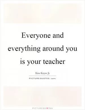 Everyone and everything around you is your teacher Picture Quote #1