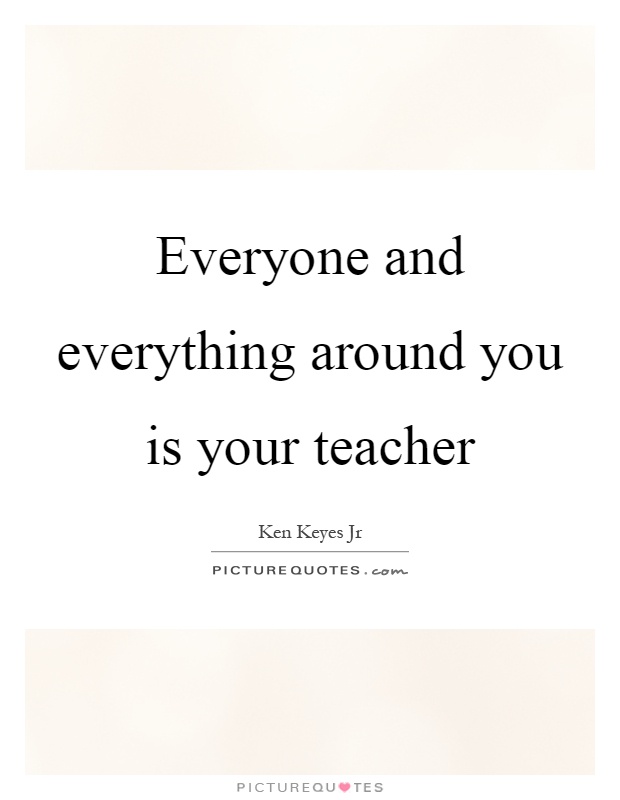 Everyone and everything around you is your teacher Picture Quote #1