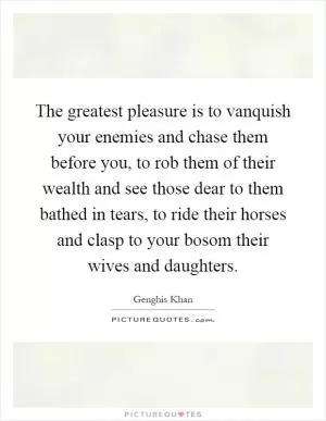 The greatest pleasure is to vanquish your enemies and chase them before you, to rob them of their wealth and see those dear to them bathed in tears, to ride their horses and clasp to your bosom their wives and daughters Picture Quote #1