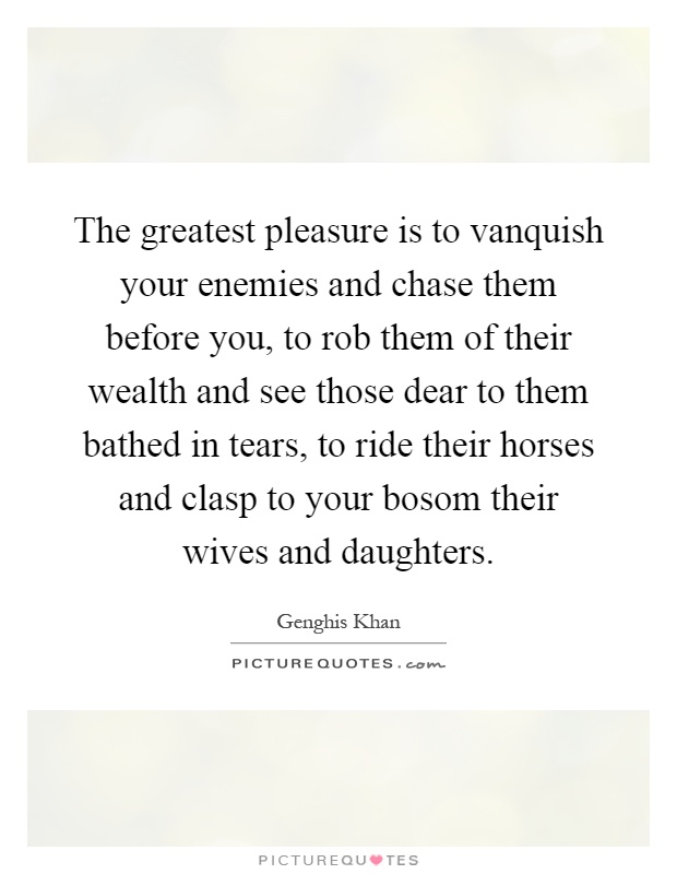 The greatest pleasure is to vanquish your enemies and chase them before you, to rob them of their wealth and see those dear to them bathed in tears, to ride their horses and clasp to your bosom their wives and daughters Picture Quote #1