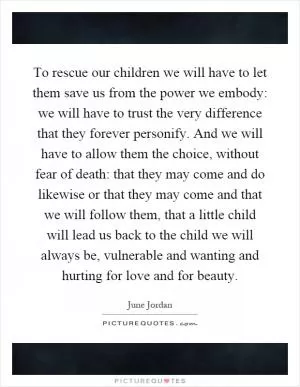 To rescue our children we will have to let them save us from the power we embody: we will have to trust the very difference that they forever personify. And we will have to allow them the choice, without fear of death: that they may come and do likewise or that they may come and that we will follow them, that a little child will lead us back to the child we will always be, vulnerable and wanting and hurting for love and for beauty Picture Quote #1