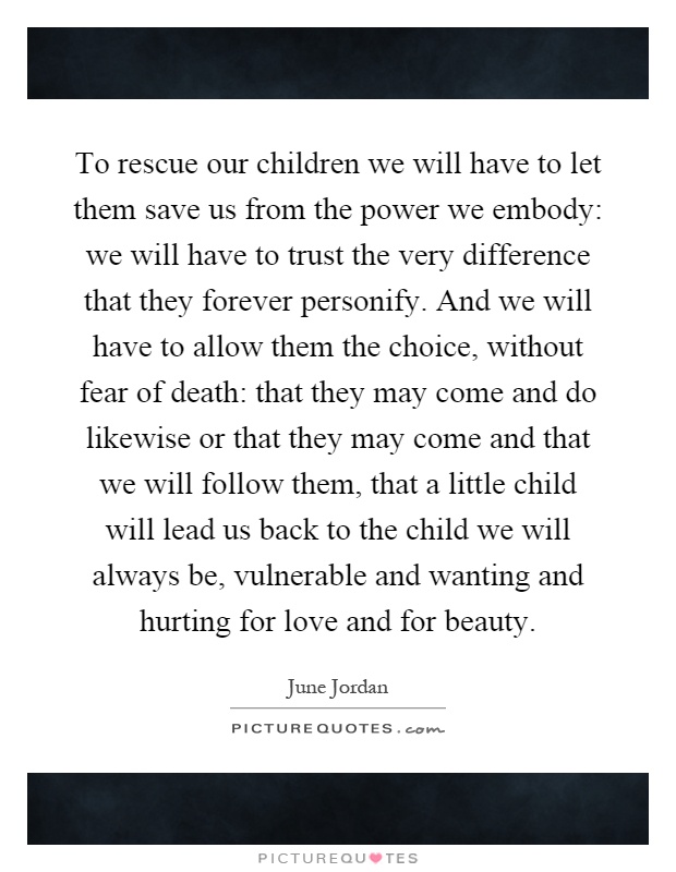 To rescue our children we will have to let them save us from the power we embody: we will have to trust the very difference that they forever personify. And we will have to allow them the choice, without fear of death: that they may come and do likewise or that they may come and that we will follow them, that a little child will lead us back to the child we will always be, vulnerable and wanting and hurting for love and for beauty Picture Quote #1