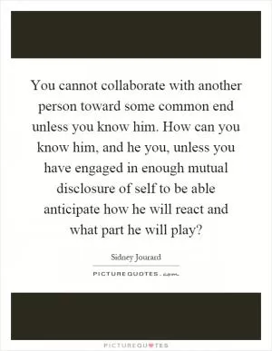 You cannot collaborate with another person toward some common end unless you know him. How can you know him, and he you, unless you have engaged in enough mutual disclosure of self to be able anticipate how he will react and what part he will play? Picture Quote #1