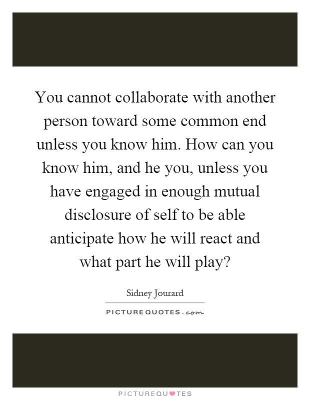 You cannot collaborate with another person toward some common end unless you know him. How can you know him, and he you, unless you have engaged in enough mutual disclosure of self to be able anticipate how he will react and what part he will play? Picture Quote #1