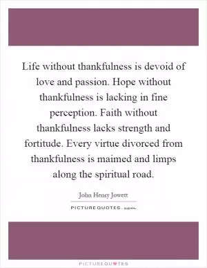 Life without thankfulness is devoid of love and passion. Hope without thankfulness is lacking in fine perception. Faith without thankfulness lacks strength and fortitude. Every virtue divorced from thankfulness is maimed and limps along the spiritual road Picture Quote #1