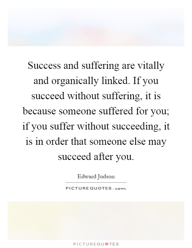 Success and suffering are vitally and organically linked. If you succeed without suffering, it is because someone suffered for you; if you suffer without succeeding, it is in order that someone else may succeed after you Picture Quote #1