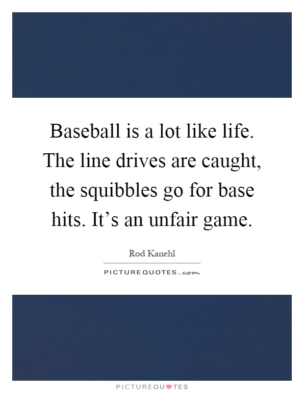 Baseball is a lot like life. The line drives are caught, the squibbles go for base hits. It's an unfair game Picture Quote #1