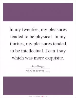 In my twenties, my pleasures tended to be physical. In my thirties, my pleasures tended to be intellectual. I can’t say which was more exquisite Picture Quote #1