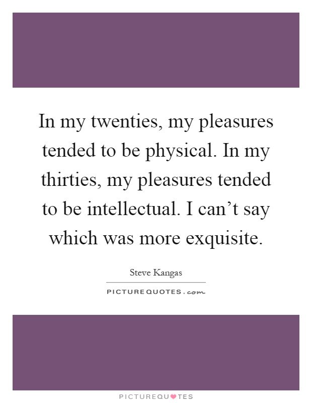 In my twenties, my pleasures tended to be physical. In my thirties, my pleasures tended to be intellectual. I can't say which was more exquisite Picture Quote #1