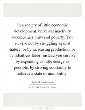 In a society of little economic development, universal inactivity accompanies universal poverty. You survive not by struggling against nature, or by increasing production, or by relentless labor; instead you survive by expending as little energy as possible, by striving constantly to achieve a state of immobility Picture Quote #1