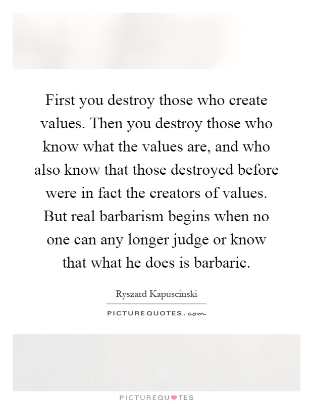 First you destroy those who create values. Then you destroy those who know what the values are, and who also know that those destroyed before were in fact the creators of values. But real barbarism begins when no one can any longer judge or know that what he does is barbaric Picture Quote #1