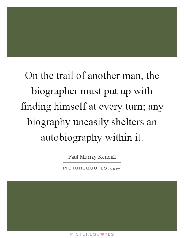 On the trail of another man, the biographer must put up with finding himself at every turn; any biography uneasily shelters an autobiography within it Picture Quote #1