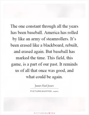 The one constant through all the years has been baseball. America has rolled by like an army of steamrollers. It’s been erased like a blackboard, rebuilt, and erased again. But baseball has marked the time. This field, this game, is a part of our past. It reminds us of all that once was good, and what could be again Picture Quote #1