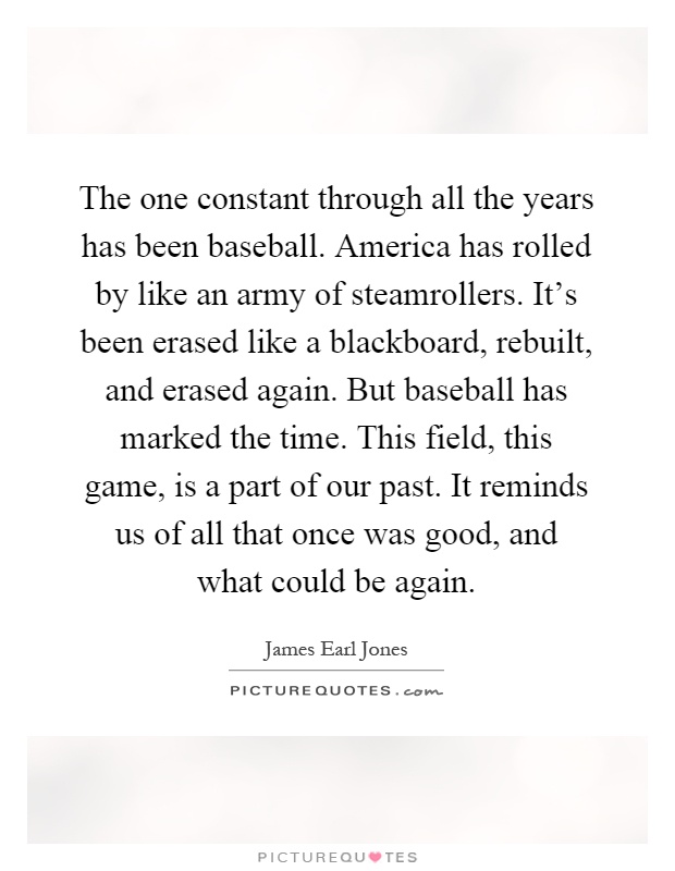 The one constant through all the years has been baseball. America has rolled by like an army of steamrollers. It's been erased like a blackboard, rebuilt, and erased again. But baseball has marked the time. This field, this game, is a part of our past. It reminds us of all that once was good, and what could be again Picture Quote #1