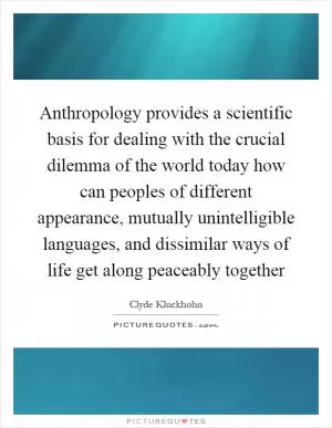 Anthropology provides a scientific basis for dealing with the crucial dilemma of the world today how can peoples of different appearance, mutually unintelligible languages, and dissimilar ways of life get along peaceably together Picture Quote #1