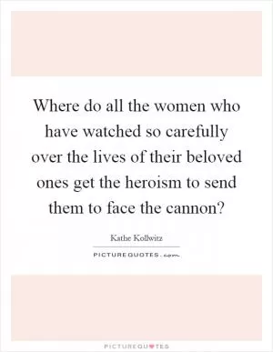 Where do all the women who have watched so carefully over the lives of their beloved ones get the heroism to send them to face the cannon? Picture Quote #1