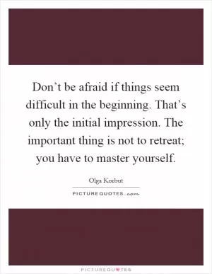 Don’t be afraid if things seem difficult in the beginning. That’s only the initial impression. The important thing is not to retreat; you have to master yourself Picture Quote #1