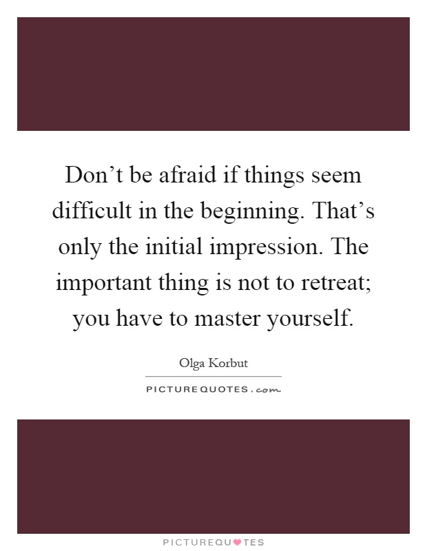 Don't be afraid if things seem difficult in the beginning. That's only the initial impression. The important thing is not to retreat; you have to master yourself Picture Quote #1