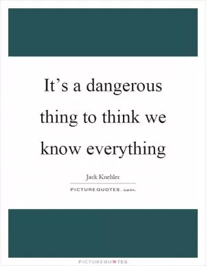 It’s a dangerous thing to think we know everything Picture Quote #1