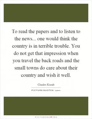 To read the papers and to listen to the news... one would think the country is in terrible trouble. You do not get that impression when you travel the back roads and the small towns do care about their country and wish it well Picture Quote #1