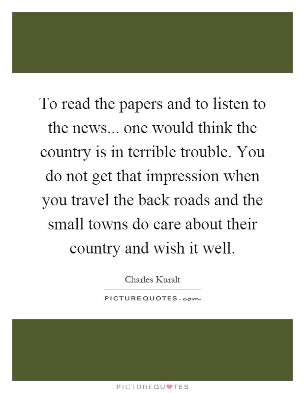 To read the papers and to listen to the news... one would think the country is in terrible trouble. You do not get that impression when you travel the back roads and the small towns do care about their country and wish it well Picture Quote #1