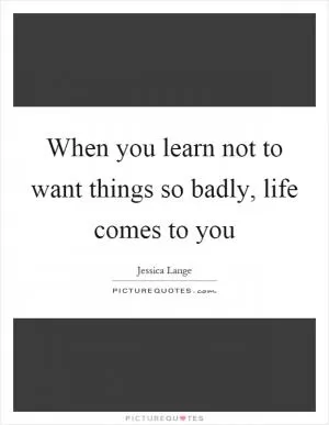 When you learn not to want things so badly, life comes to you Picture Quote #1